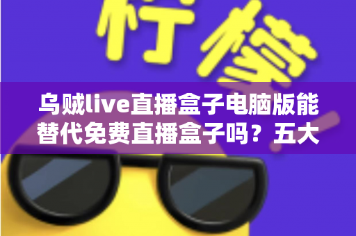 乌贼live直播盒子电脑版能替代免费直播盒子吗？五大维度深度对比与选择指南