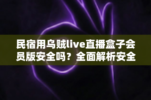 民宿用乌贼live直播盒子会员版安全吗?全面解析安全风险与正确使用指南 民宿用乌贼live直播盒子会员版安全吗?全面解析安全风险与正确使用指南