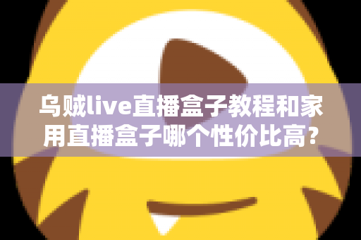 乌贼live直播盒子教程和家用直播盒子哪个性价比高？一文读懂安装技巧与选购秘籍