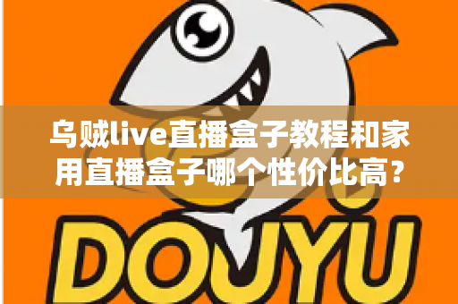 乌贼live直播盒子教程和家用直播盒子哪个性价比高？一文读懂安装技巧与选购秘籍