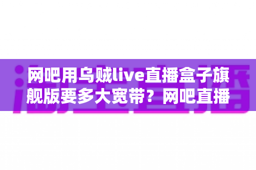 网吧用乌贼live直播盒子旗舰版要多大宽带?网吧直播带宽配置全攻略 网吧用乌贼live直播盒子旗舰版要多大宽带?网吧直播带宽配置全攻略