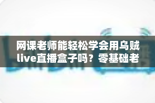 网课老师能轻松学会用乌贼live直播盒子吗?零基础老师也能快速上手的直播设备全解析 网课老师能轻松学会用乌贼live直播盒子吗?零基础老师也能快速上手的直播设备全解析