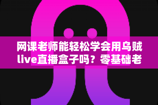 网课老师能轻松学会用乌贼live直播盒子吗?零基础老师也能快速上手的直播设备全解析 网课老师能轻松学会用乌贼live直播盒子吗?零基础老师也能快速上手的直播设备全解析