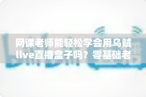 网课老师能轻松学会用乌贼live直播盒子吗？零基础老师也能快速上手的直播设备全解析