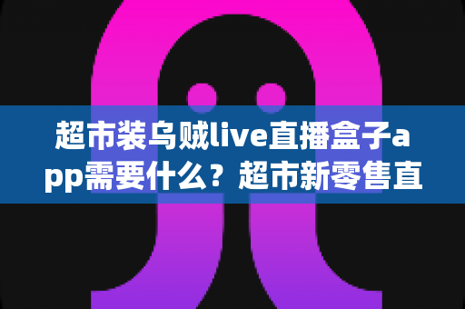 超市装乌贼live直播盒子app需要什么？超市新零售直播带货必备条件与实操全指南