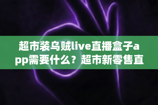 超市装乌贼live直播盒子app需要什么？超市新零售直播带货必备条件与实操全指南