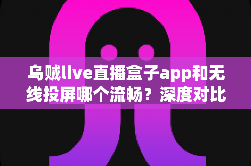 乌贼live直播盒子app和无线投屏哪个流畅？深度对比助你选出最佳大屏观影方案