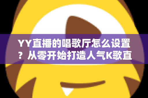 YY直播的唱歌厅怎么设置?从零开始打造人气K歌直播间的完整指南 YY直播的唱歌厅怎么设置?从零开始打造人气K歌直播间的完整指南