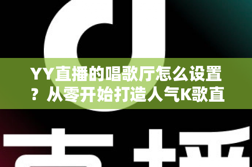 YY直播的唱歌厅怎么设置?从零开始打造人气K歌直播间的完整指南 YY直播的唱歌厅怎么设置?从零开始打造人气K歌直播间的完整指南