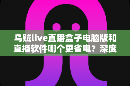 乌贼live直播盒子电脑版和直播软件哪个更省电?深度功耗对比与省电选择全攻略 乌贼live直播盒子电脑版和直播软件哪个更省电?深度功耗对比与省电选择全攻略