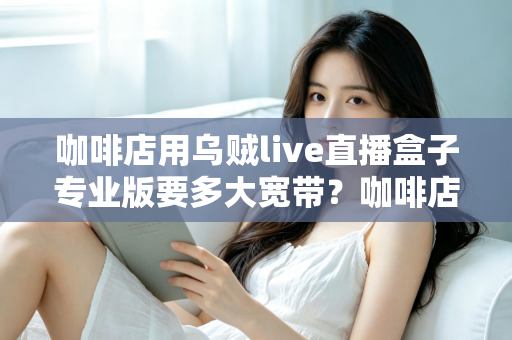 咖啡店用乌贼live直播盒子专业版要多大宽带?咖啡店直播宽带配置全攻略 咖啡店用乌贼live直播盒子专业版要多大宽带?咖啡店直播宽带配置全攻略