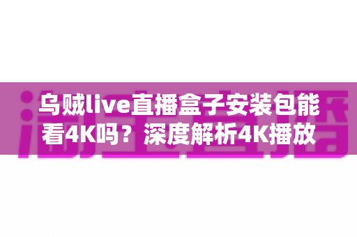 乌贼live直播盒子安装包能看4K吗？深度解析4K播放条件、安装注意事项与画质优化全攻略