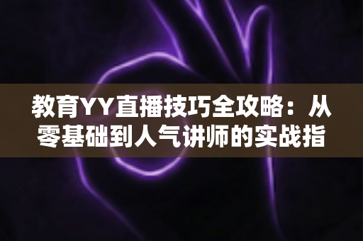 教育YY直播技巧全攻略:从零基础到人气讲师的实战指南 教育YY直播技巧全攻略:从零基础到人气讲师的实战指南