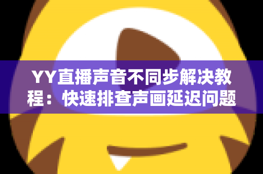 YY直播声音不同步解决教程：快速排查声画延迟问题的完整实用指南