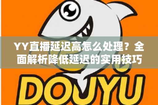 YY直播延迟高怎么处理？全面解析降低延迟的实用技巧与优化方案
