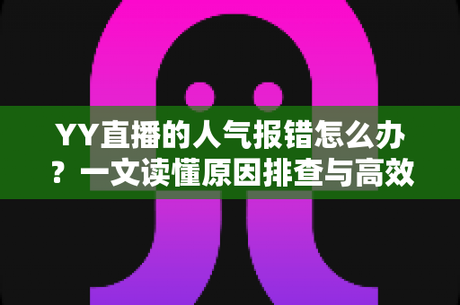 YY直播的人气报错怎么办？一文读懂原因排查与高效解决方法