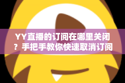 YY直播的订阅在哪里关闭?手把手教你快速取消订阅与自动续费的完整攻略 YY直播的订阅在哪里关闭?手把手教你快速取消订阅与自动续费的完整攻略
