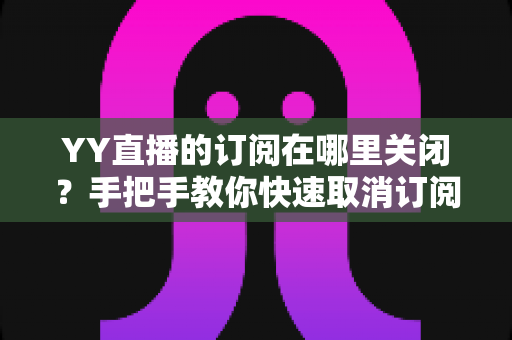YY直播的订阅在哪里关闭?手把手教你快速取消订阅与自动续费的完整攻略 YY直播的订阅在哪里关闭?手把手教你快速取消订阅与自动续费的完整攻略