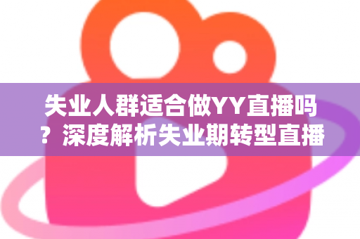 失业人群适合做YY直播吗？深度解析失业期转型直播行业的真实机遇、潜在风险与实操指南