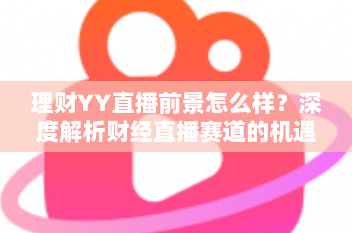 理财YY直播前景怎么样?深度解析财经直播赛道的机遇、挑战与未来趋势 理财YY直播前景怎么样?深度解析财经直播赛道的机遇、挑战与未来趋势