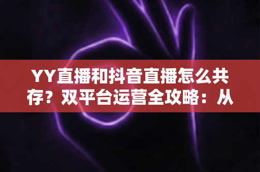 YY直播和抖音直播怎么共存？双平台运营全攻略：从平台差异到变现组合的实战指南