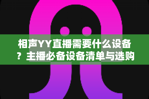 相声YY直播需要什么设备?主播必备设备清单与选购全攻略 相声YY直播需要什么设备?主播必备设备清单与选购全攻略