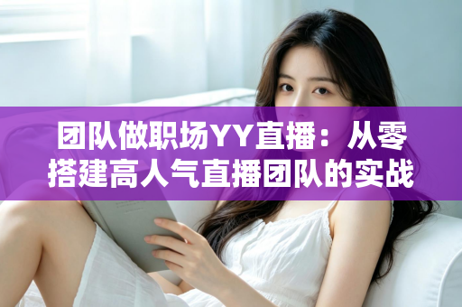 团队做职场YY直播:从零搭建高人气直播团队的实战运营指南 团队做职场YY直播:从零搭建高人气直播团队的实战运营指南