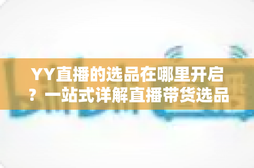 YY直播的选品在哪里开启?一站式详解直播带货选品功能的开启方法与运营技巧 YY直播的选品在哪里开启?一站式详解直播带货选品功能的开启方法与运营技巧