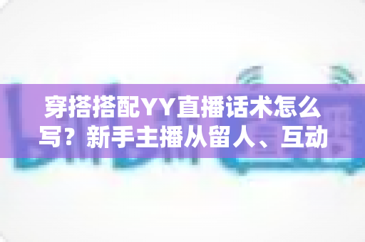 穿搭搭配YY直播话术怎么写？新手主播从留人、互动到促单的全流程实战指南