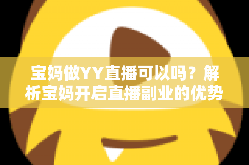 宝妈做YY直播可以吗?解析宝妈开启直播副业的优势、挑战与实用指南 宝妈做YY直播可以吗?解析宝妈开启直播副业的优势、挑战与实用指南