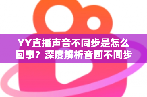 YY直播声音不同步是怎么回事?深度解析音画不同步原因与实用解决方案大全 YY直播声音不同步是怎么回事?深度解析音画不同步原因与实用解决方案大全