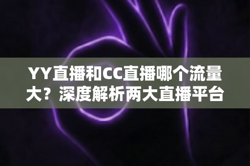 YY直播和CC直播哪个流量大？深度解析两大直播平台的流量真相与选择指南