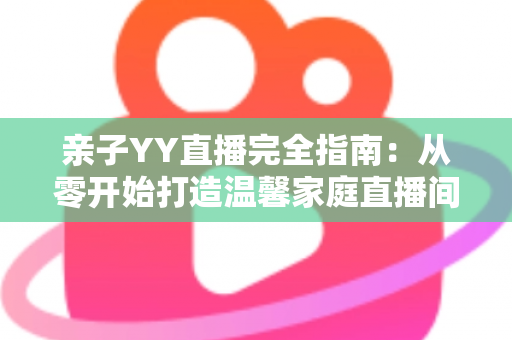 亲子YY直播完全指南：从零开始打造温馨家庭直播间的实战秘籍