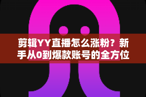 剪辑YY直播怎么涨粉？新手从0到爆款账号的全方位实战指南