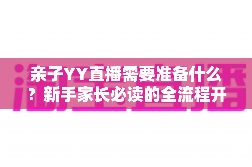 亲子YY直播需要准备什么？新手家长必读的全流程开播指南与实用清单