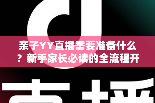 亲子YY直播需要准备什么？新手家长必读的全流程开播指南与实用清单