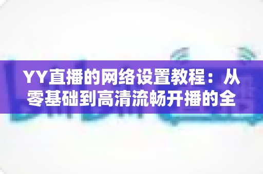 YY直播的网络设置教程：从零基础到高清流畅开播的全方位优化指南（含常见问题解答）