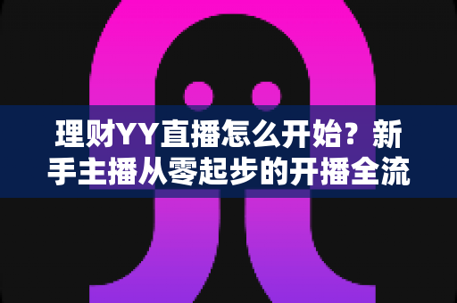 理财YY直播怎么开始？新手主播从零起步的开播全流程实战指南