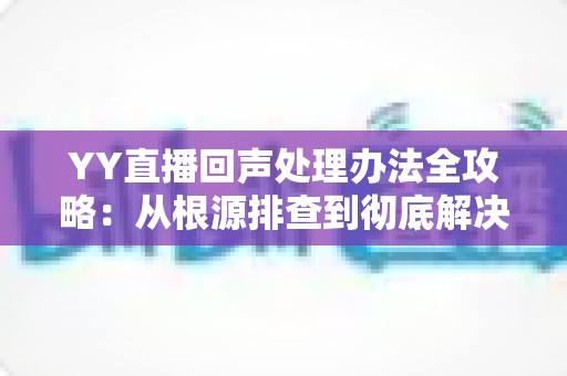 YY直播回声处理办法全攻略：从根源排查到彻底解决，让您的直播间音质焕然一新