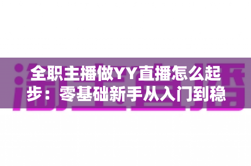 全职主播做YY直播怎么起步:零基础新手从入门到稳定收益的完整实战指南 全职主播做YY直播怎么起步:零基础新手从入门到稳定收益的完整实战指南