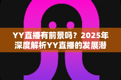 YY直播有前景吗?2025年深度解析YY直播的发展潜力、赚钱机会与行业挑战 YY直播有前景吗?2025年深度解析YY直播的发展潜力、赚钱机会与行业挑战
