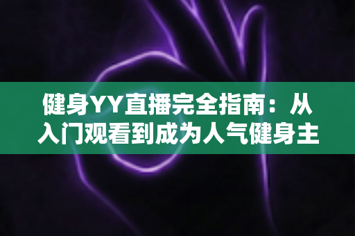 健身YY直播完全指南：从入门观看到成为人气健身主播的一站式实战宝典