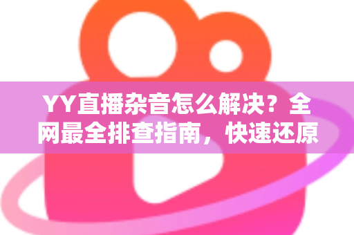 YY直播杂音怎么解决?全网最全排查指南,快速还原高清纯净音质 YY直播杂音怎么解决?全网最全排查指南,快速还原高清纯净音质