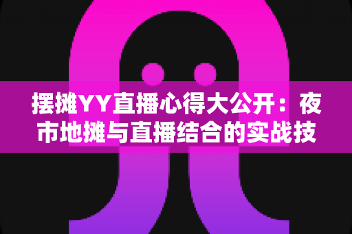 摆摊YY直播心得大公开：夜市地摊与直播结合的实战技巧、涨粉方法与变现思路全解析