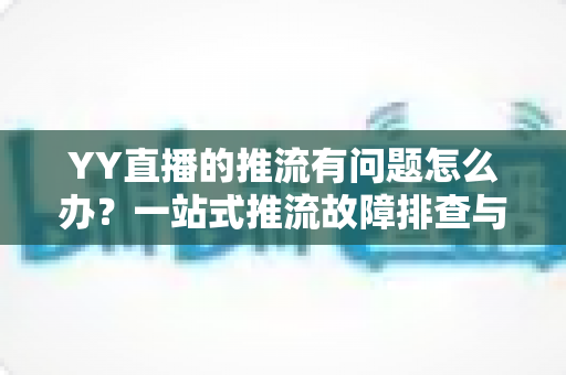 YY直播的推流有问题怎么办？一站式推流故障排查与解决方案全攻略
