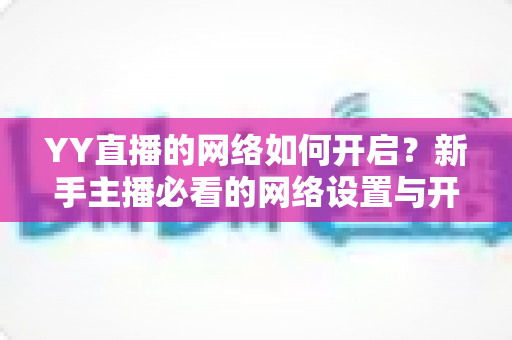 YY直播的网络如何开启?新手主播必看的网络设置与开播全流程指南 YY直播的网络如何开启?新手主播必看的网络设置与开播全流程指南