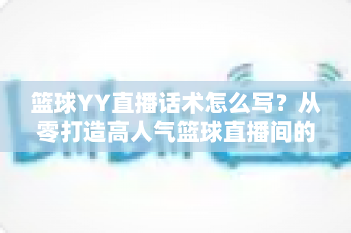 篮球YY直播话术怎么写？从零打造高人气篮球直播间的实战话术指南