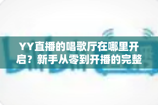YY直播的唱歌厅在哪里开启？新手从零到开播的完整指南与运营秘籍
