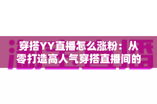 穿搭YY直播怎么涨粉：从零打造高人气穿搭直播间的实战运营指南