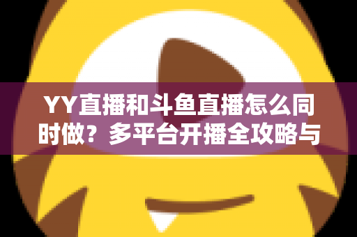 YY直播和斗鱼直播怎么同时做?多平台开播全攻略与实用技巧详解 YY直播和斗鱼直播怎么同时做?多平台开播全攻略与实用技巧详解